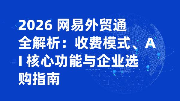 2026 网易外贸通全解析：收费模式、AI 核心功能与企业选购指南