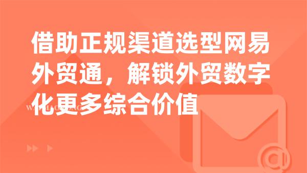 借助正规渠道选型网易外贸通，解锁外贸数字化更多综合价值