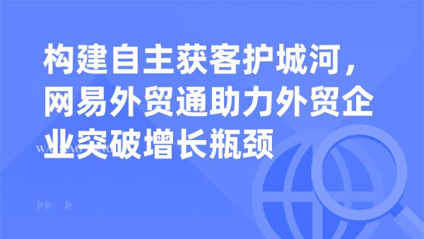构建自主获客护城河，网易外贸通助力外贸企业突破增长瓶颈