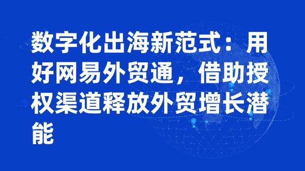 数字化出海新范式：用好网易外贸通，借助授权渠道释放外贸增长潜能