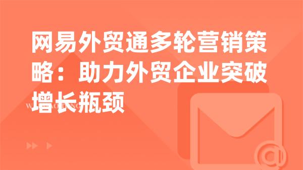 网易外贸通多轮营销策略：助力外贸企业突破增长瓶颈