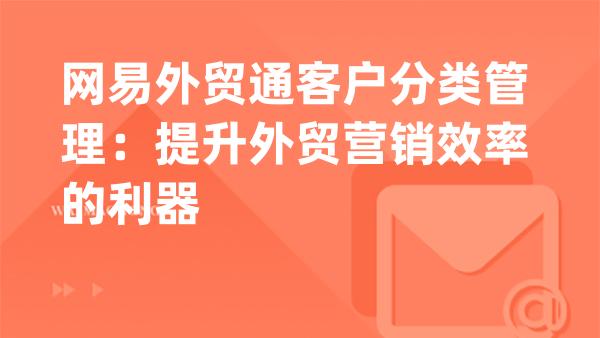 网易外贸通客户分类管理：提升外贸营销效率的利器