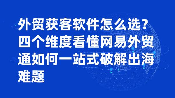 外贸获客软件怎么选？四个维度看懂网易外贸通如何一站式破解出海难题
