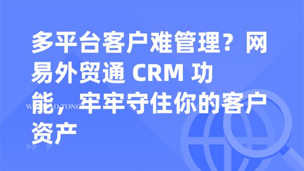 多平台客户难管理？网易外贸通 CRM 功能，牢牢守住你的客户资产