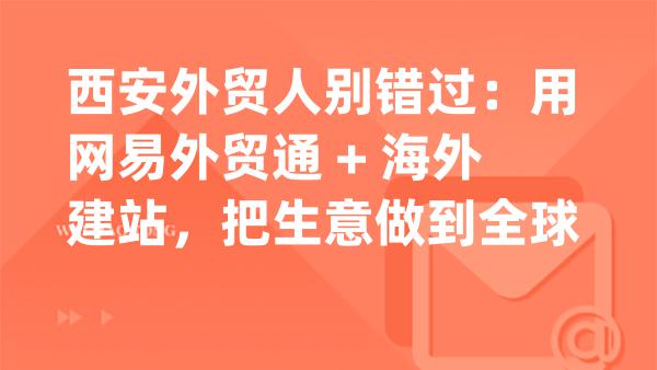西安外贸人别错过：用网易外贸通 + 海外建站，把生意做到全球