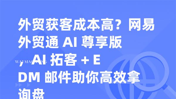 外贸获客成本高？网易外贸通 AI 尊享版，AI 拓客 + EDM 邮件助你高效拿询盘