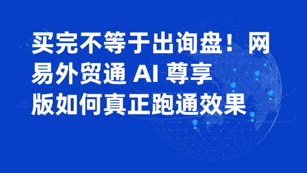 买完不等于出询盘！网易外贸通 AI 尊享版如何真正跑通效果