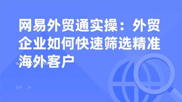 网易外贸通实操：外贸企业如何快速筛选精准海外客户