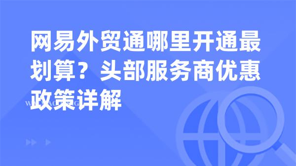 网易外贸通哪里开通最划算？头部服务商优惠政策详解